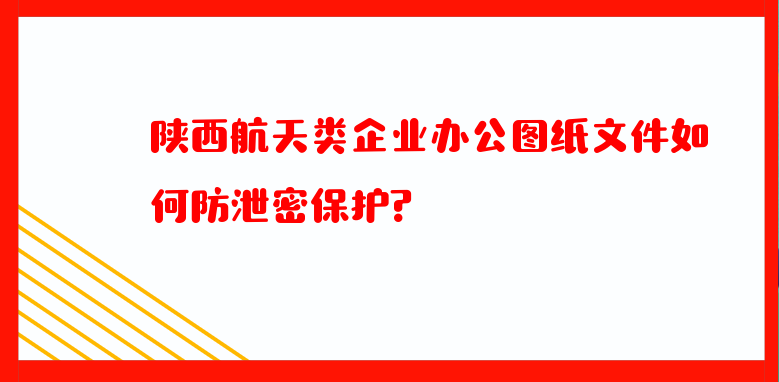 陕西航天类企业办公图纸文件如何防泄密保护？